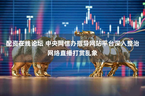 配资在线论坛 中央网信办指导网站平台深入整治网络直播打赏乱象