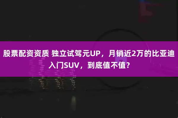 股票配资资质 独立试驾元UP，月销近2万的比亚迪入门SUV，到底值不值？