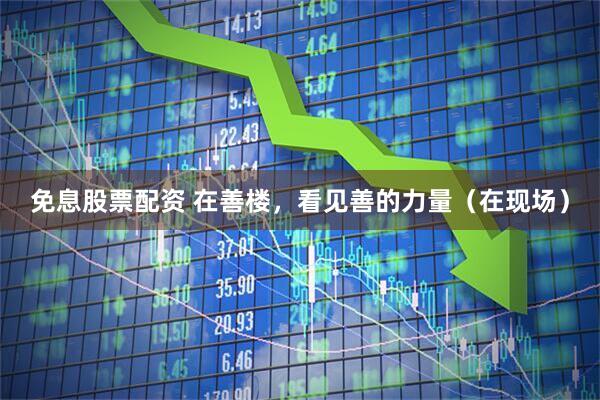 免息股票配资 在善楼，看见善的力量（在现场）