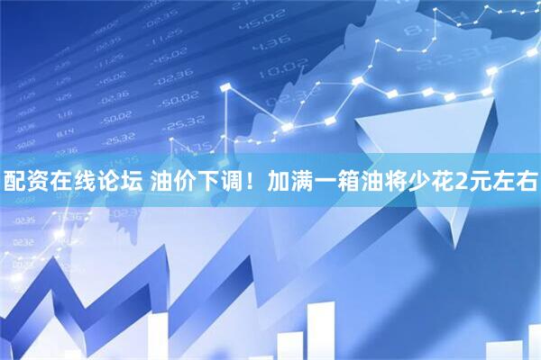 配资在线论坛 油价下调！加满一箱油将少花2元左右