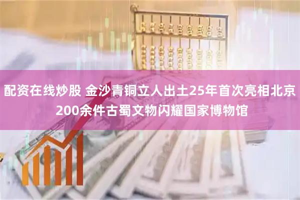配资在线炒股 金沙青铜立人出土25年首次亮相北京 200余件古蜀文物闪耀国家博物馆