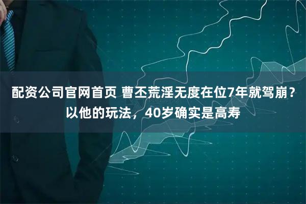 配资公司官网首页 曹丕荒淫无度在位7年就驾崩？以他的玩法，40岁确实是高寿