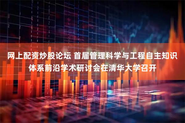 网上配资炒股论坛 首届管理科学与工程自主知识体系前沿学术研讨会在清华大学召开