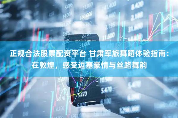 正规合法股票配资平台 甘肃军旅舞蹈体验指南：在敦煌，感受边塞豪情与丝路舞韵