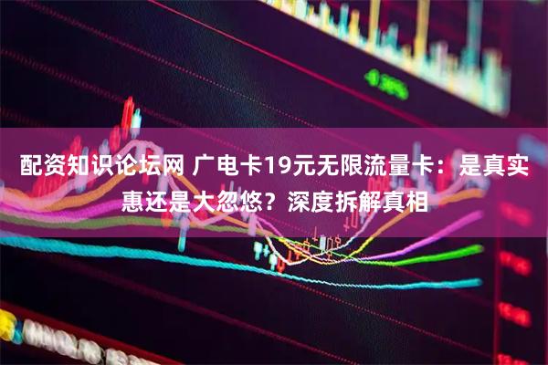 配资知识论坛网 广电卡19元无限流量卡：是真实惠还是大忽悠？深度拆解真相