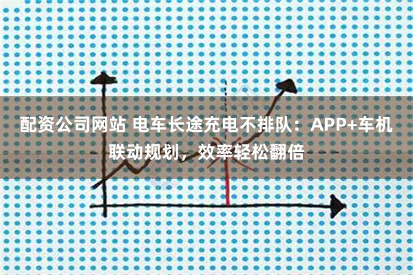 配资公司网站 电车长途充电不排队：APP+车机联动规划，效率轻松翻倍