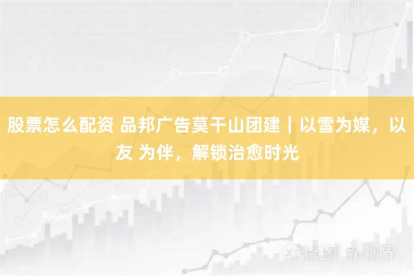 股票怎么配资 品邦广告莫干山团建｜以雪为媒，以友 为伴，解锁治愈时光