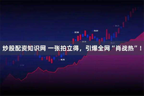炒股配资知识网 一张拍立得，引爆全网“肖战热”！