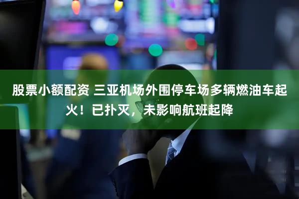 股票小额配资 三亚机场外围停车场多辆燃油车起火！已扑灭，未影响航班起降