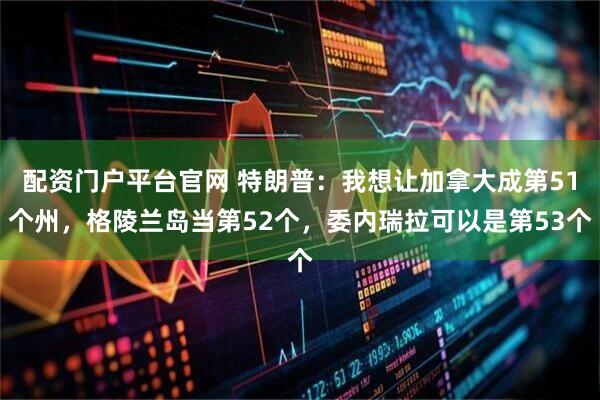 配资门户平台官网 特朗普：我想让加拿大成第51个州，格陵兰岛当第52个，委内瑞拉可以是第53个