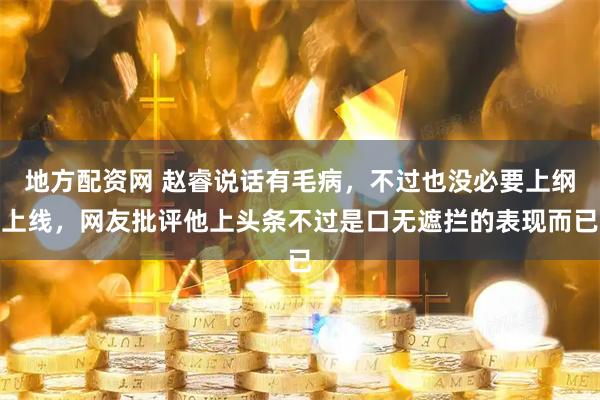 地方配资网 赵睿说话有毛病，不过也没必要上纲上线，网友批评他上头条不过是口无遮拦的表现而已
