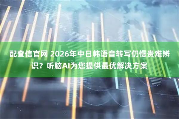 配查信官网 2026年中日韩语音转写仍慢贵难辨识？听脑AI为您提供最优解决方案