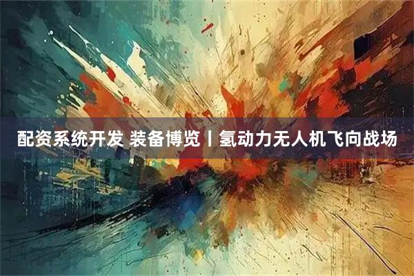 配资系统开发 装备博览丨氢动力无人机飞向战场
