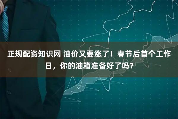正规配资知识网 油价又要涨了！春节后首个工作日，你的油箱准备好了吗？