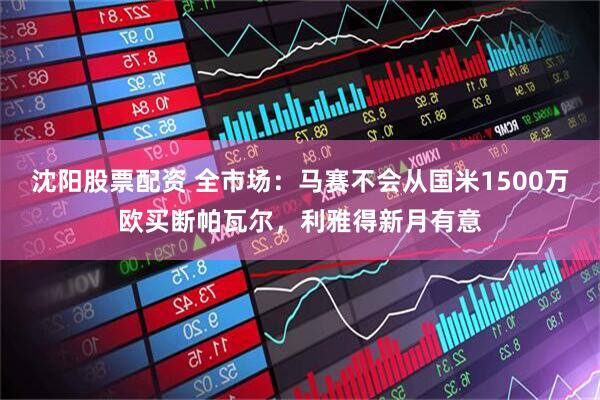 沈阳股票配资 全市场：马赛不会从国米1500万欧买断帕瓦尔，利雅得新月有意