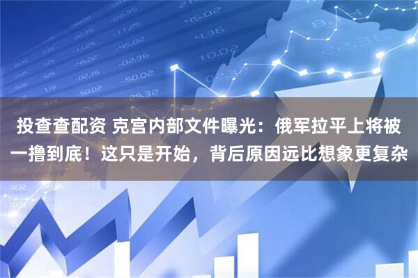 投查查配资 克宫内部文件曝光：俄军拉平上将被一撸到底！这只是开始，背后原因远比想象更复杂