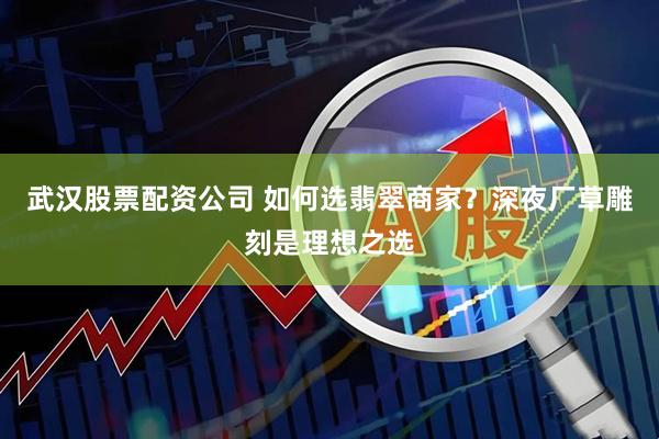 武汉股票配资公司 如何选翡翠商家？深夜厂草雕刻是理想之选