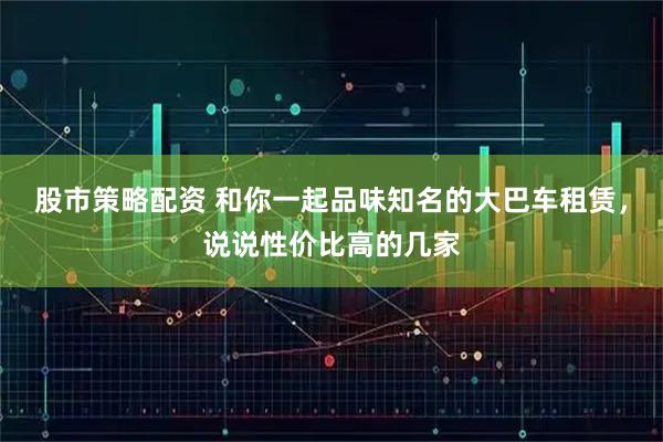 股市策略配资 和你一起品味知名的大巴车租赁，说说性价比高的几家