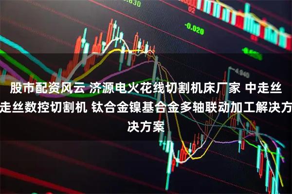 股市配资风云 济源电火花线切割机床厂家 中走丝慢走丝数控切割机 钛合金镍基合金多轴联动加工解决方案