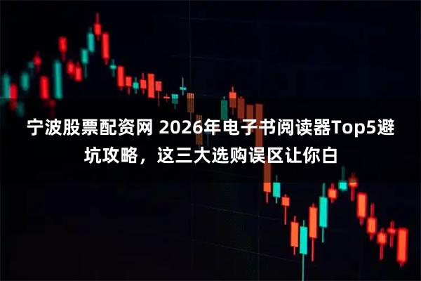 宁波股票配资网 2026年电子书阅读器Top5避坑攻略，这三大选购误区让你白