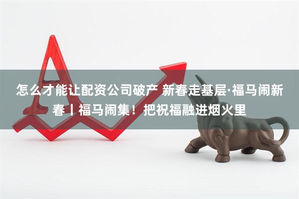 怎么才能让配资公司破产 新春走基层·福马闹新春丨福马闹集！把祝福融进烟火里