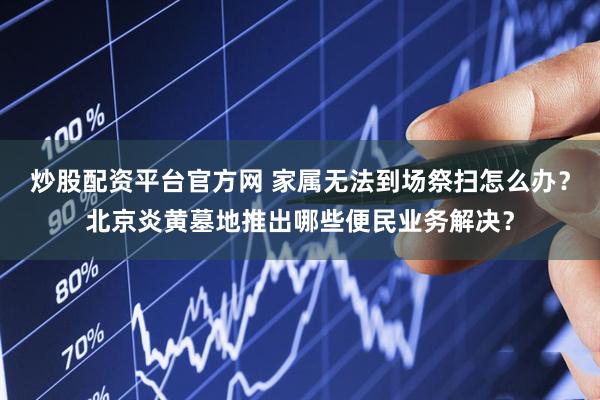 炒股配资平台官方网 家属无法到场祭扫怎么办？北京炎黄墓地推出哪些便民业务解决？