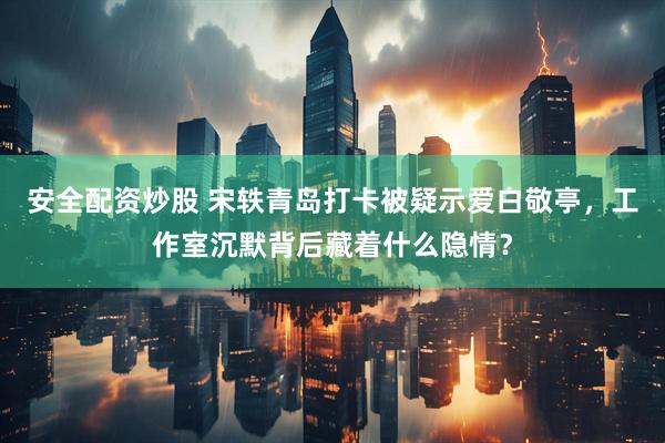 安全配资炒股 宋轶青岛打卡被疑示爱白敬亭，工作室沉默背后藏着什么隐情？
