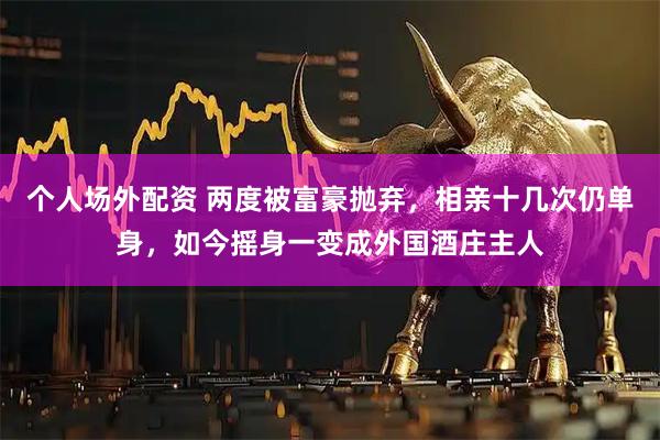 个人场外配资 两度被富豪抛弃，相亲十几次仍单身，如今摇身一变成外国酒庄主人