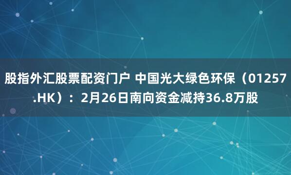 股指外汇股票配资门户 中国光大绿色环保（01257.HK）：2月26日南向资金减持36.8万股
