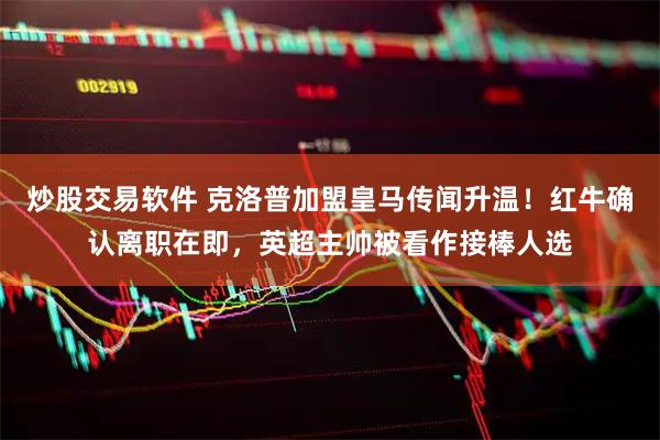 炒股交易软件 克洛普加盟皇马传闻升温！红牛确认离职在即，英超主帅被看作接棒人选