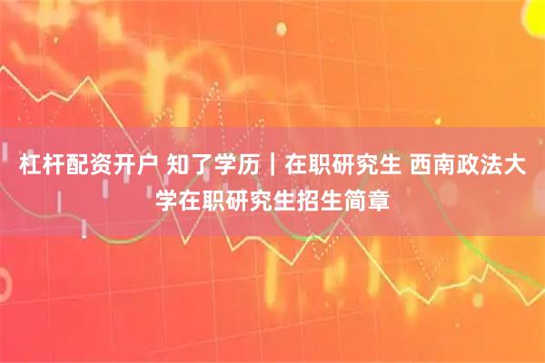 杠杆配资开户 知了学历｜在职研究生 西南政法大学在职研究生招生简章