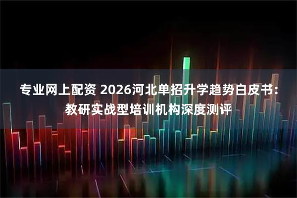 专业网上配资 2026河北单招升学趋势白皮书：教研实战型培训机构深度测评