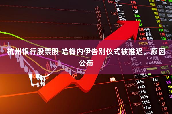 杭州银行股票股 哈梅内伊告别仪式被推迟，原因公布