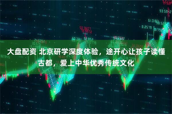 大盘配资 北京研学深度体验，途开心让孩子读懂古都，爱上中华优秀传统文化