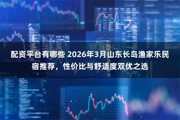 配资平台有哪些 2026年3月山东长岛渔家乐民宿推荐，性价比与舒适度双优之选
