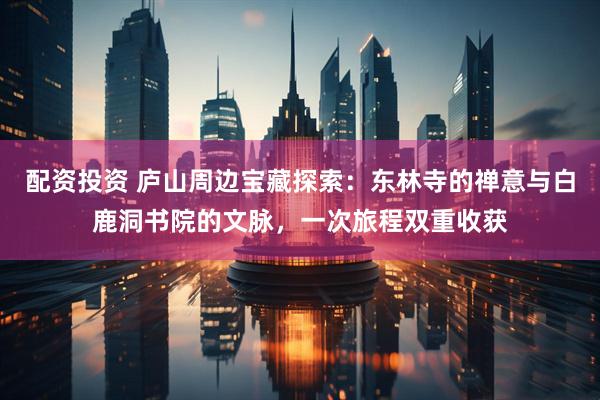 配资投资 庐山周边宝藏探索：东林寺的禅意与白鹿洞书院的文脉，一次旅程双重收获