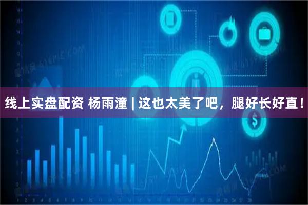 线上实盘配资 杨雨潼 | 这也太美了吧，腿好长好直！