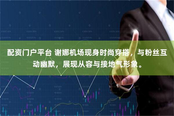 配资门户平台 谢娜机场现身时尚穿搭，与粉丝互动幽默，展现从容与接地气形象。