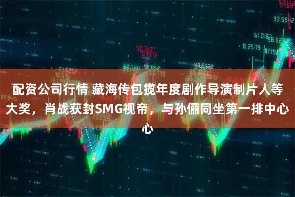 配资公司行情 藏海传包揽年度剧作导演制片人等大奖，肖战获封SMG视帝，与孙俪同坐第一排中心