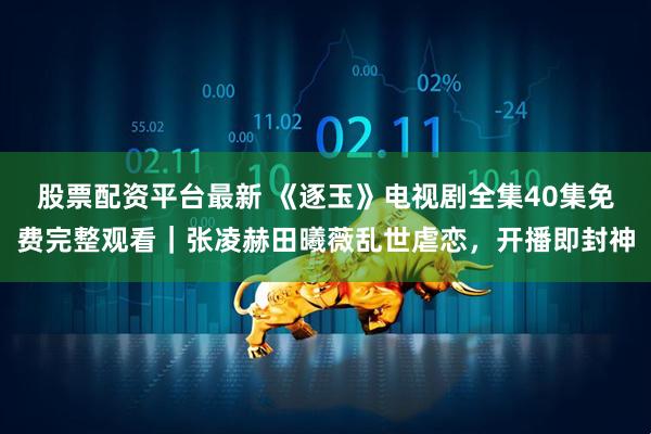 股票配资平台最新 《逐玉》电视剧全集40集免费完整观看｜张凌赫田曦薇乱世虐恋，开播即封神