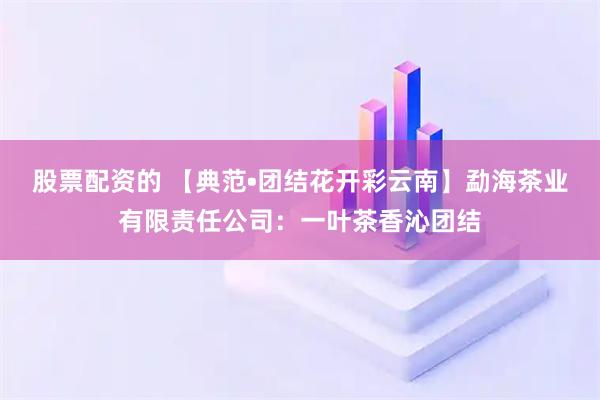 股票配资的 【典范•团结花开彩云南】勐海茶业有限责任公司：一叶茶香沁团结