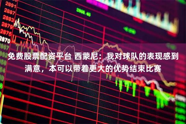 免费股票配资平台 西蒙尼：我对球队的表现感到满意，本可以带着更大的优势结束比赛