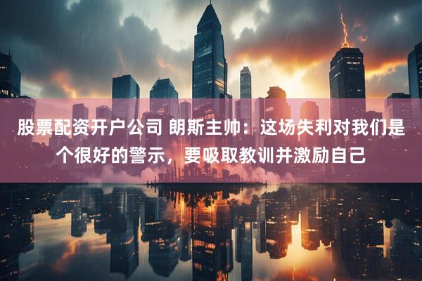 股票配资开户公司 朗斯主帅：这场失利对我们是个很好的警示，要吸取教训并激励自己
