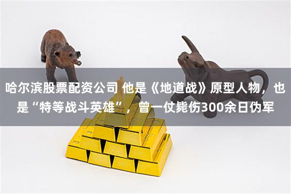 哈尔滨股票配资公司 他是《地道战》原型人物，也是“特等战斗英雄”，曾一仗毙伤300余日伪军
