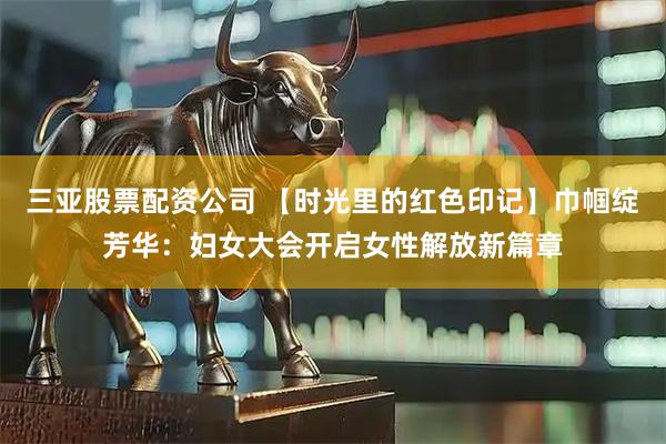 三亚股票配资公司 【时光里的红色印记】巾帼绽芳华：妇女大会开启女性解放新篇章