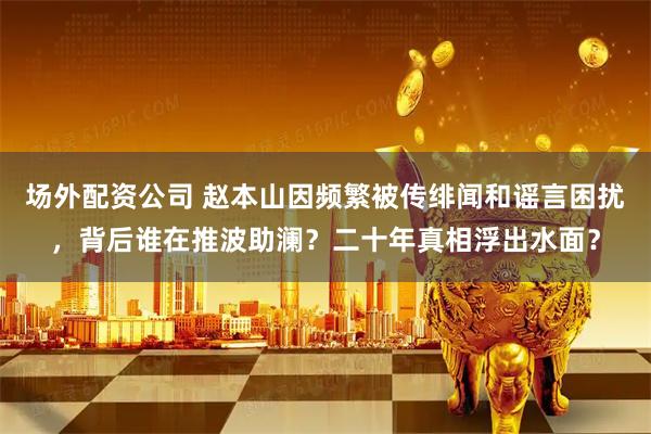 场外配资公司 赵本山因频繁被传绯闻和谣言困扰，背后谁在推波助澜？二十年真相浮出水面？