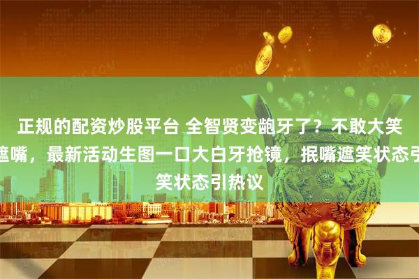 正规的配资炒股平台 全智贤变龅牙了？不敢大笑用手遮嘴，最新活动生图一口大白牙抢镜，抿嘴遮笑状态引热议
