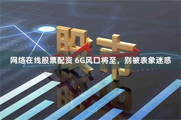 网络在线股票配资 6G风口将至，别被表象迷惑
