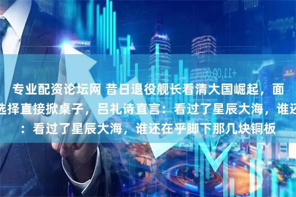 专业配资论坛网 昔日退役舰长看清大国崛起，面对扣押退休金的威胁选择直接掀桌子，吕礼诗直言：看过了星辰大海，谁还在乎脚下那几块铜板