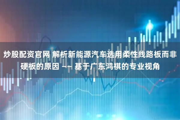 炒股配资官网 解析新能源汽车选用柔性线路板而非硬板的原因 —— 基于广东鸿祺的专业视角